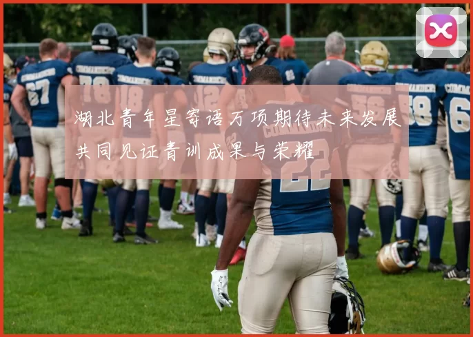湖北青年星寄语万项期待未来发展共同见证青训成果与荣耀