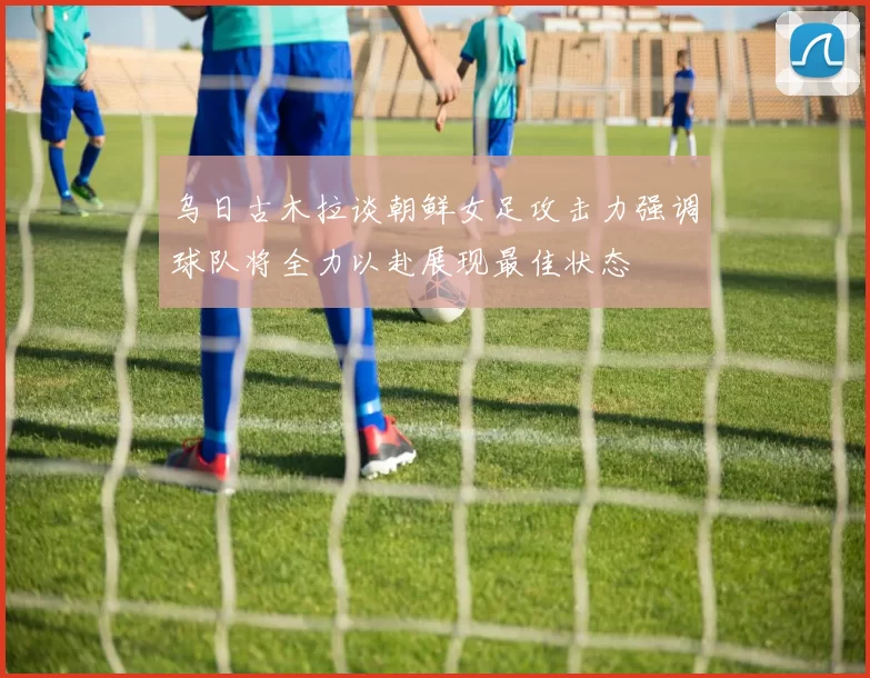 乌日古木拉谈朝鲜女足攻击力强调球队将全力以赴展现最佳状态
