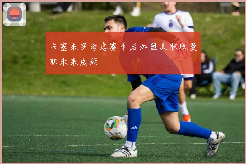 卡塞米罗考虑赛季后加盟美职联曼联未来成疑
