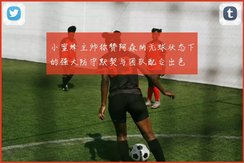 小蜜蜂主帅称赞阿森纳无球状态下的强大防守默契与团队配合出色