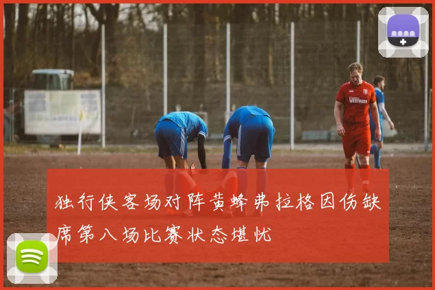 独行侠客场对阵黄蜂弗拉格因伤缺席第八场比赛状态堪忧