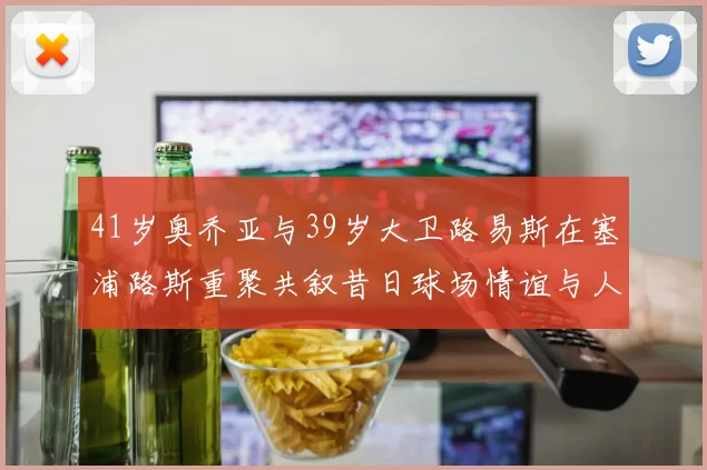 41岁奥乔亚与39岁大卫路易斯在塞浦路斯重聚共叙昔日球场情谊与人生故事