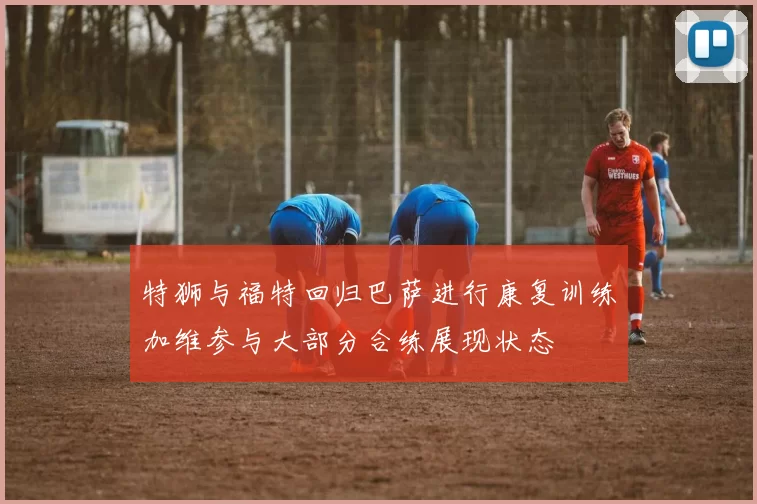 特狮与福特回归巴萨进行康复训练加维参与大部分合练展现状态