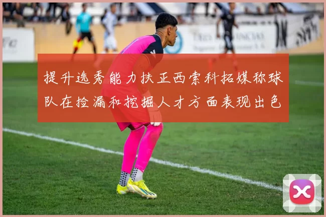 提升选秀能力扶正西索科拓媒称球队在捡漏和挖掘人才方面表现出色