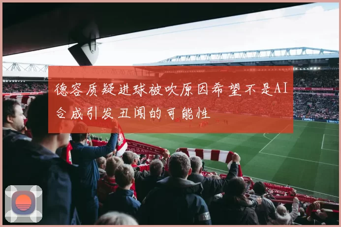 德容质疑进球被吹原因希望不是AI合成引发丑闻的可能性