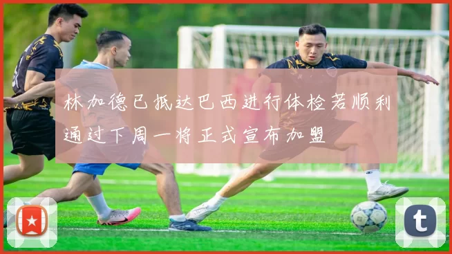 林加德已抵达巴西进行体检若顺利通过下周一将正式宣布加盟