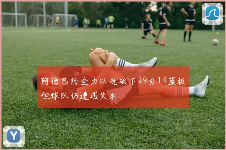 阿德巴约全力以赴砍下29分14篮板但球队仍遭遇失利