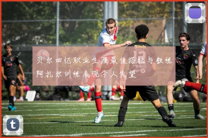 贝尔回忆职业生涯最佳搭档与教练阿扎尔训练表现令人失望