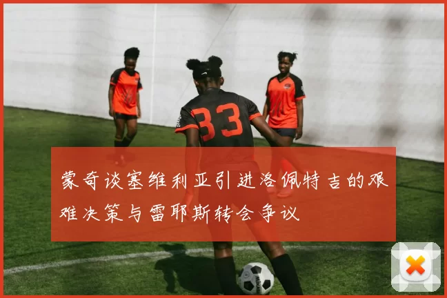 蒙奇谈塞维利亚引进洛佩特吉的艰难决策与雷耶斯转会争议