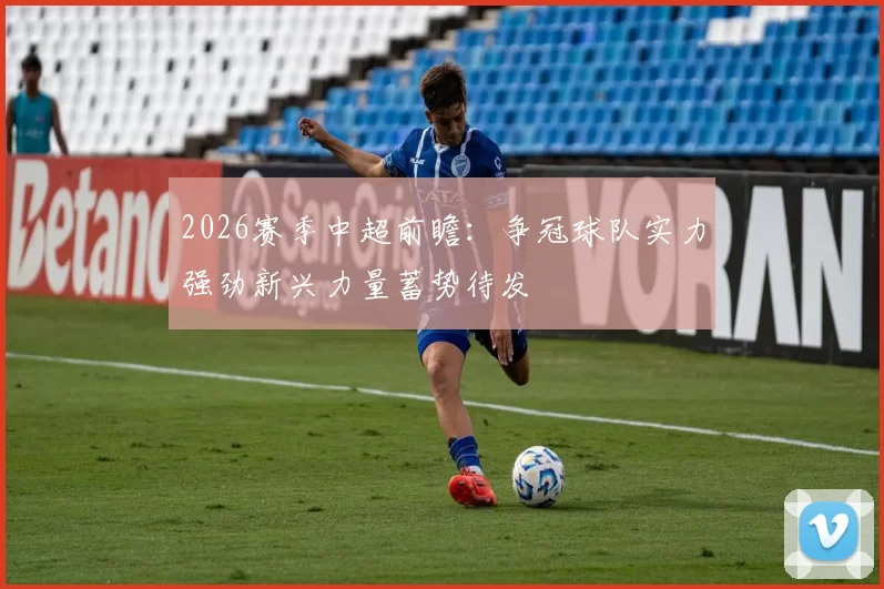 2026赛季中超前瞻：争冠球队实力强劲新兴力量蓄势待发