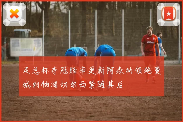 足总杯夺冠赔率更新阿森纳领跑曼城利物浦切尔西紧随其后
