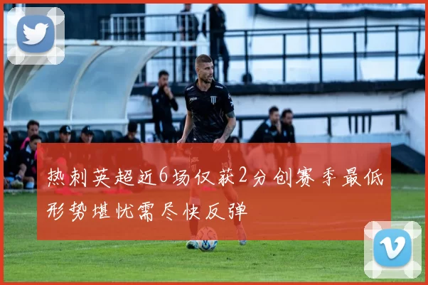 热刺英超近6场仅获2分创赛季最低形势堪忧需尽快反弹