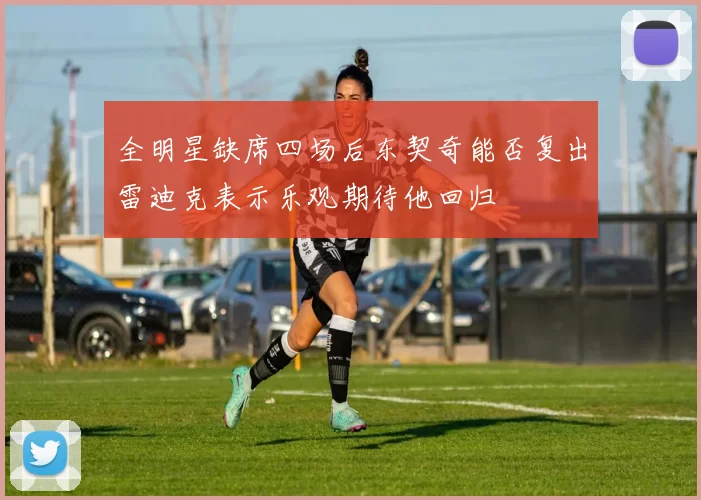 全明星缺席四场后东契奇能否复出雷迪克表示乐观期待他回归