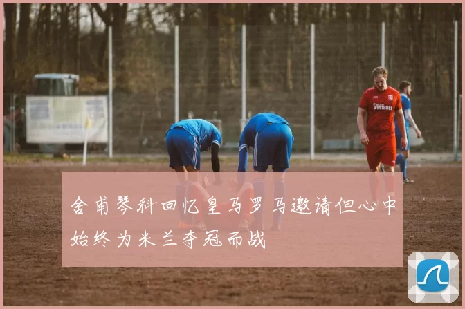 舍甫琴科回忆皇马罗马邀请但心中始终为米兰夺冠而战