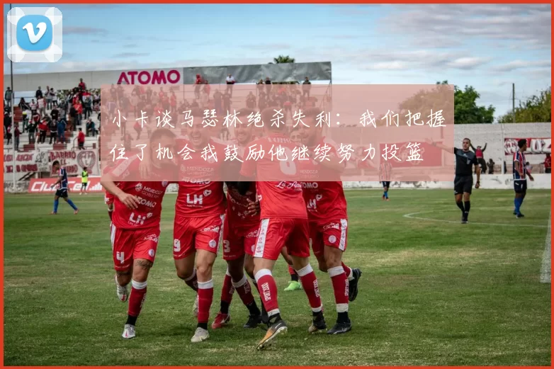 小卡谈马瑟林绝杀失利：我们把握住了机会我鼓励他继续努力投篮