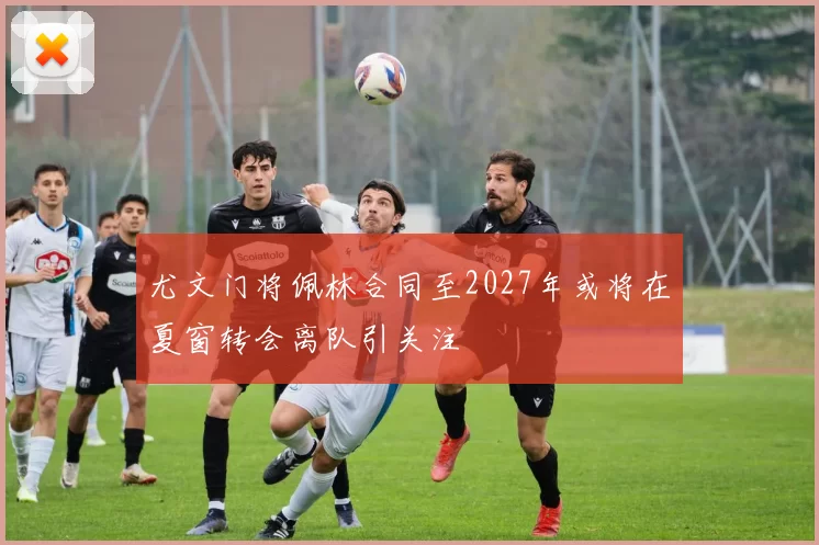 尤文门将佩林合同至2027年或将在夏窗转会离队引关注