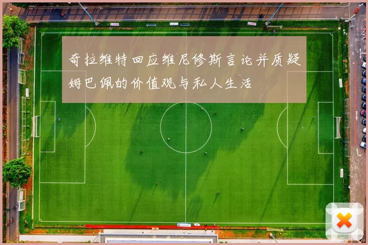 奇拉维特回应维尼修斯言论并质疑姆巴佩的价值观与私人生活