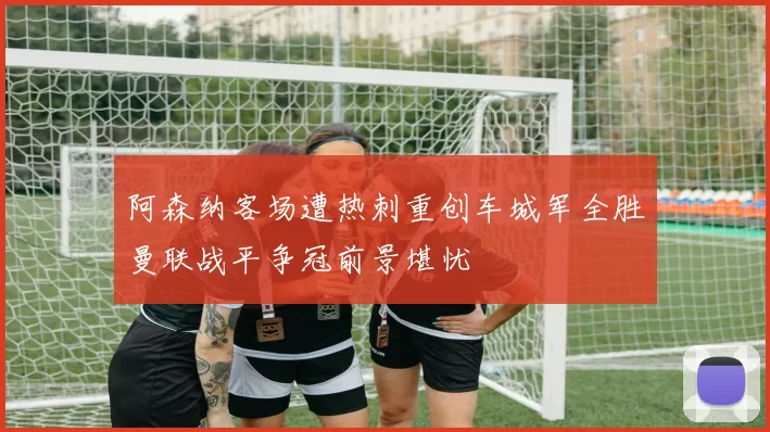 阿森纳客场遭热刺重创车城军全胜曼联战平争冠前景堪忧