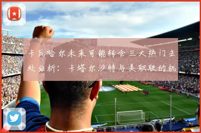 卡瓦哈尔未来可能转会三大热门去处分析：卡塔尔沙特与美职联的机会