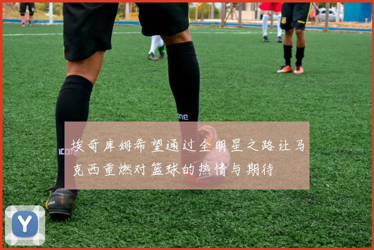 埃奇库姆希望通过全明星之路让马克西重燃对篮球的热情与期待
